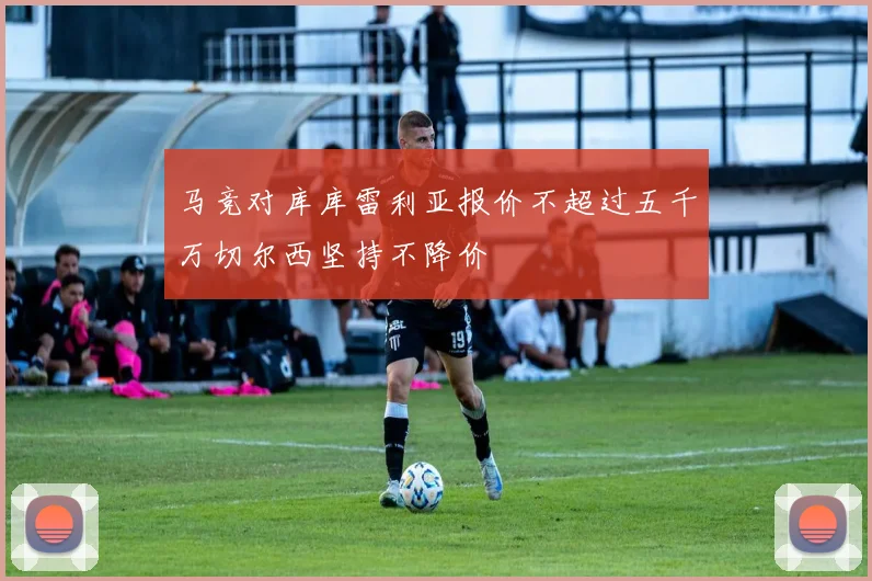 马竞对库库雷利亚报价不超过五千万切尔西坚持不降价