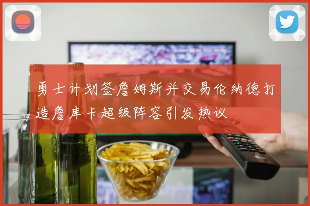 勇士计划签詹姆斯并交易伦纳德打造詹库卡超级阵容引发热议