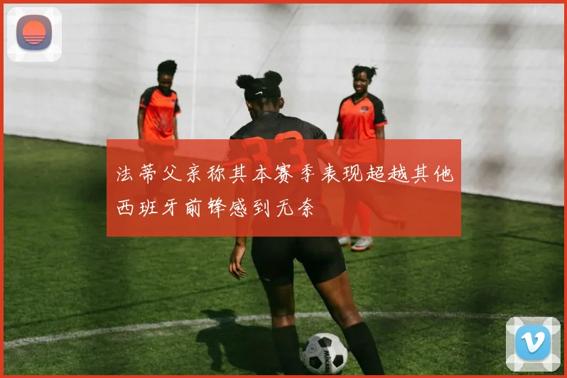 法蒂父亲称其本赛季表现超越其他西班牙前锋感到无奈