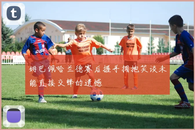 姆巴佩哈兰德赛后握手拥抱笑谈未能直接交锋的遗憾