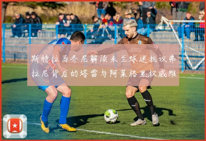 斯特拉马乔尼解读米兰球迷抗议弗拉尼背后的塔雷与阿莱格里权威维护