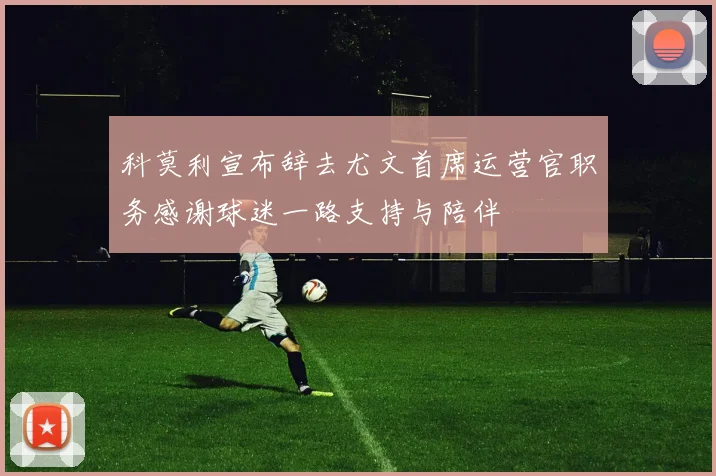 科莫利宣布辞去尤文首席运营官职务感谢球迷一路支持与陪伴