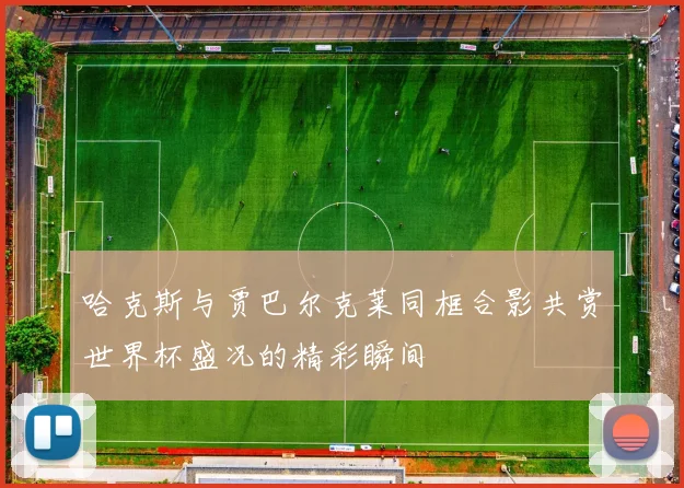 哈克斯与贾巴尔克莱同框合影共赏世界杯盛况的精彩瞬间
