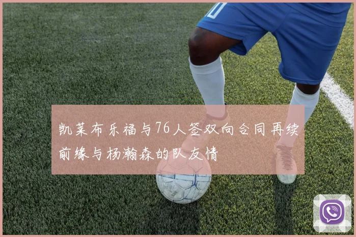凯莱布乐福与76人签双向合同再续前缘与杨瀚森的队友情