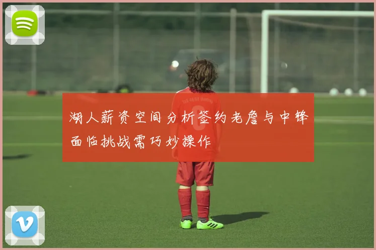 湖人薪资空间分析签约老詹与中锋面临挑战需巧妙操作