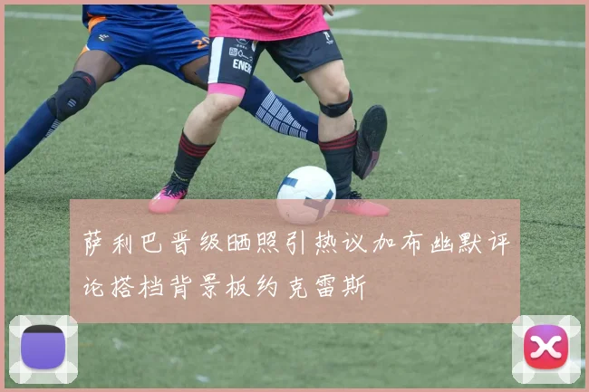萨利巴晋级晒照引热议加布幽默评论搭档背景板约克雷斯
