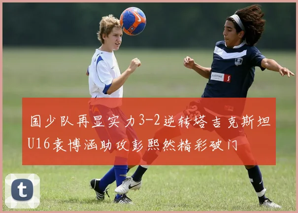 国少队再显实力3-2逆转塔吉克斯坦U16袁博涵助攻彭熙然精彩破门