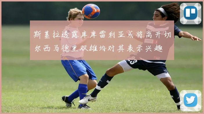 斯基拉透露库库雷利亚或将离开切尔西马德里双雄均对其表示兴趣