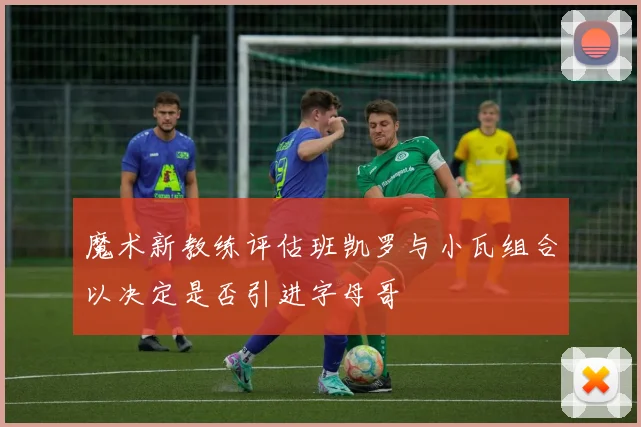 魔术新教练评估班凯罗与小瓦组合以决定是否引进字母哥