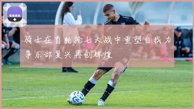 骑士在首轮抢七大战中重塑自我力争东部复兴再创辉煌