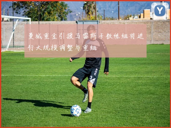 曼城重金引援马雷斯卡教练组将进行大规模调整与重组