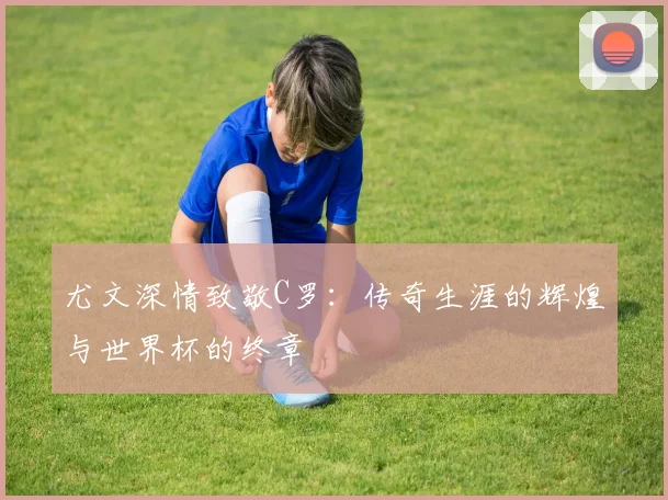 尤文深情致敬C罗：传奇生涯的辉煌与世界杯的终章