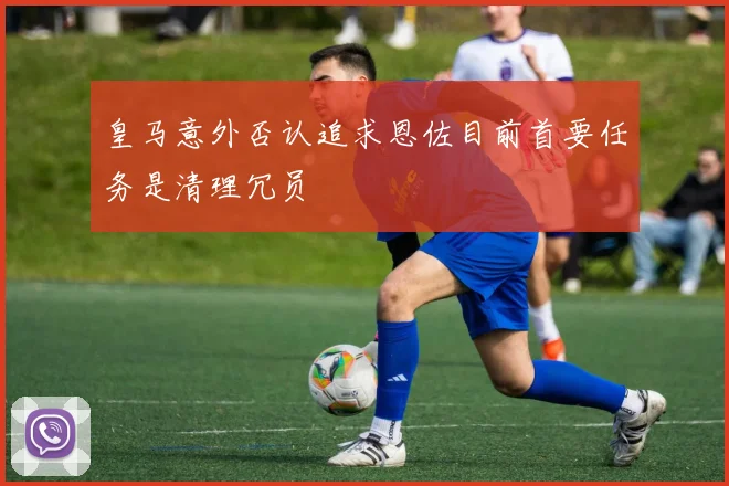 皇马意外否认追求恩佐目前首要任务是清理冗员
